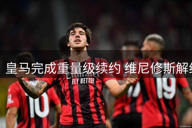 皇马完成重量级续约 维尼修斯解约金暴涨至12亿欧元