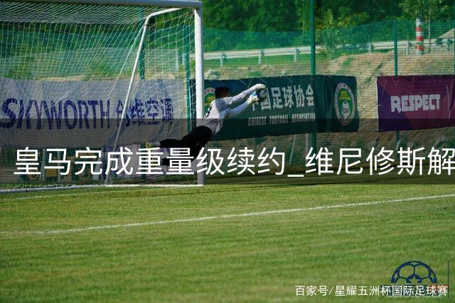 皇马完成重量级续约 维尼修斯解约金暴涨至12亿欧元